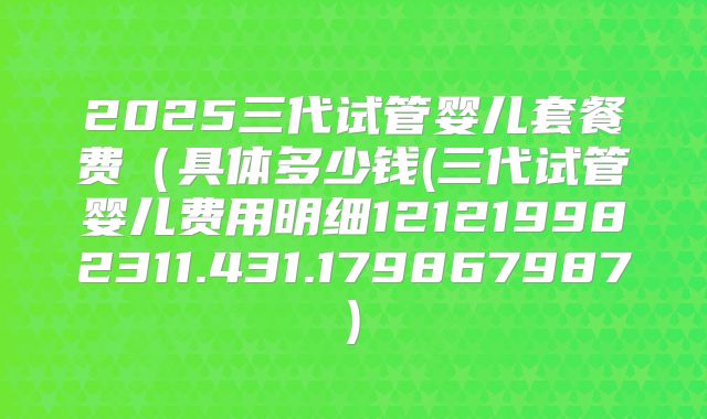 2025三代试管婴儿套餐费(具体多少钱(三代试管婴儿费用明细121219982311.431.179867987)