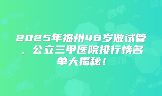 2025年福州48岁做试管，公立三甲医院排行榜名单大揭秘！