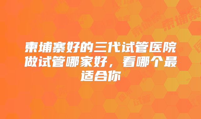 柬埔寨好的三代试管医院做试管哪家好，看哪个最适合你