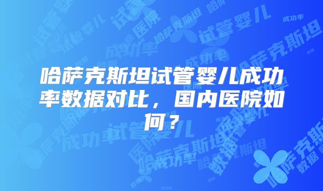 哈萨克斯坦试管婴儿成功率数据对比,国内医院如何?