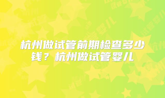 杭州做试管前期检查多少钱？杭州做试管婴儿