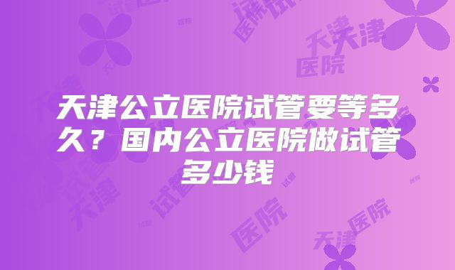 天津公立医院试管要等多久？国内公立医院做试管多少钱