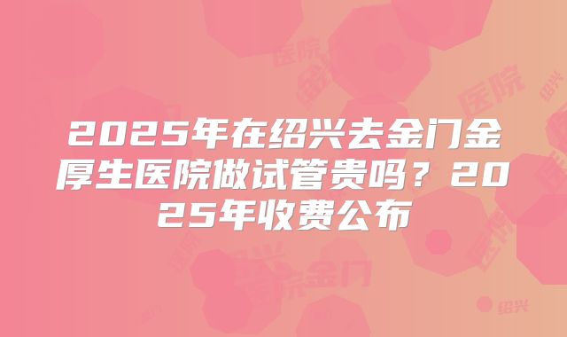 2025年在绍兴去金门金厚生医院做试管贵吗？2025年收费公布