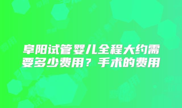 阜阳试管婴儿全程大约需要多少费用？手术的费用