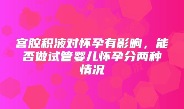 宫腔积液对怀孕有影响,能否做试管婴儿怀孕分两种情况