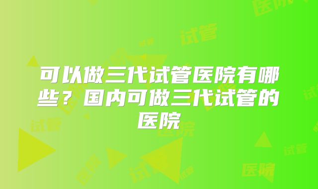 可以做三代试管医院有哪些?国内可做三代试管的医院