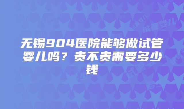 无锡904医院能够做试管婴儿吗？贵不贵需要多少钱