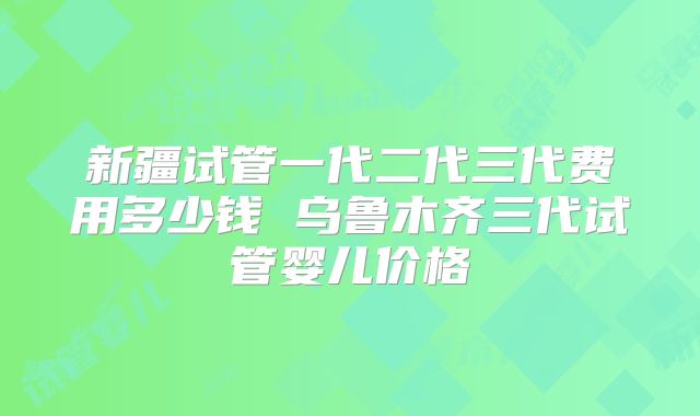 新疆试管一代二代三代费用多少钱 乌鲁木齐三代试管婴儿价格