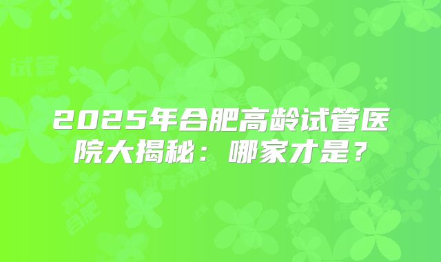 2025年合肥高龄试管医院大揭秘:哪家才是?