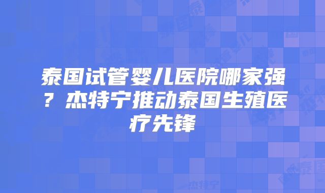 泰国试管婴儿医院哪家强？杰特宁推动泰国生殖医疗先锋