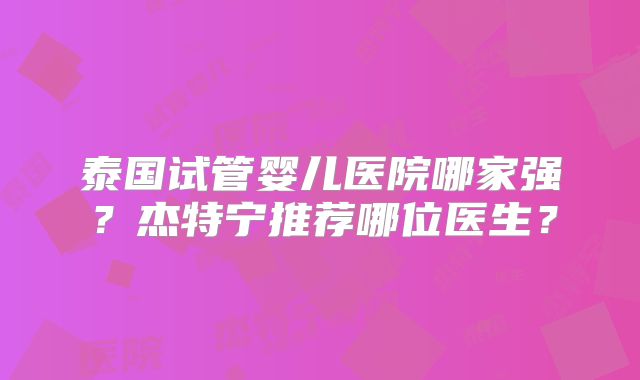泰国试管婴儿医院哪家强？杰特宁推荐哪位医生？