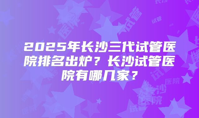 2025年长沙三代试管医院排名出炉？长沙试管医院有哪几家？