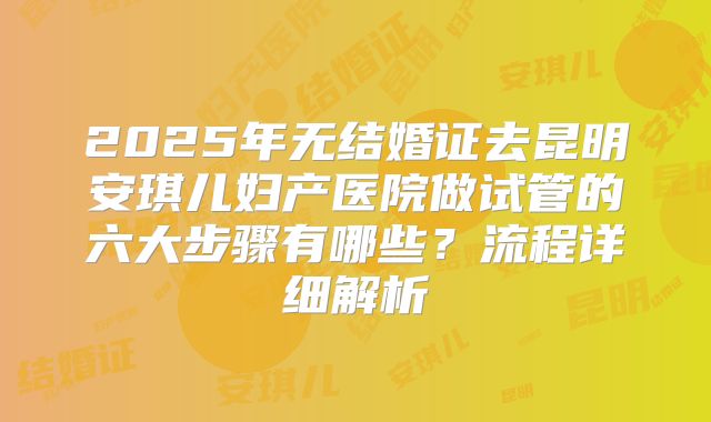 2025年无结婚证去昆明安琪儿妇产医院做试管的六大步骤有哪些?流程详细解析