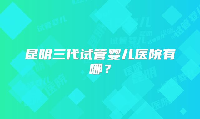昆明三代试管婴儿医院有哪？