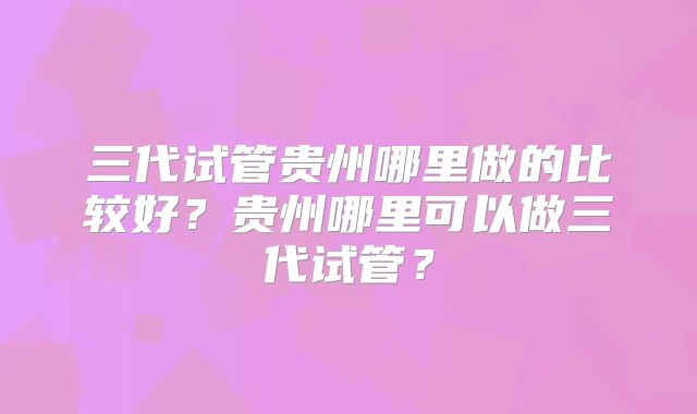 三代试管贵州哪里做的比较好？贵州哪里可以做三代试管？