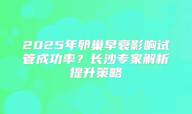 2025年卵巢早衰影响试管成功率?长沙专家解析提升策略