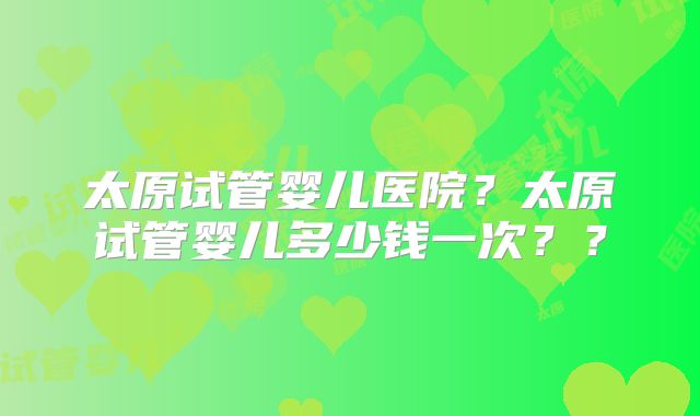 太原试管婴儿医院？太原试管婴儿多少钱一次？？