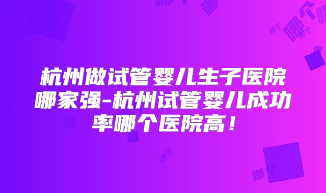 杭州做试管婴儿生子医院哪家强-杭州试管婴儿成功率哪个医院高！