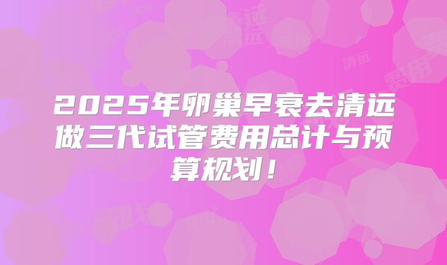 2025年卵巢早衰去清远做三代试管费用总计与预算规划！