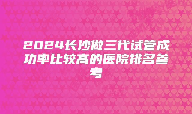 2024长沙做三代试管成功率比较高的医院排名参考