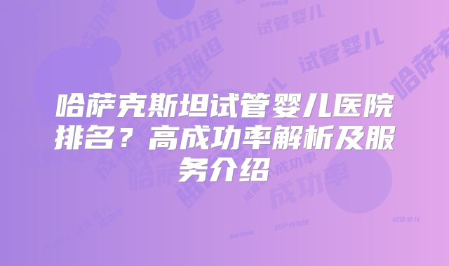 哈萨克斯坦试管婴儿医院排名？高成功率解析及服务介绍