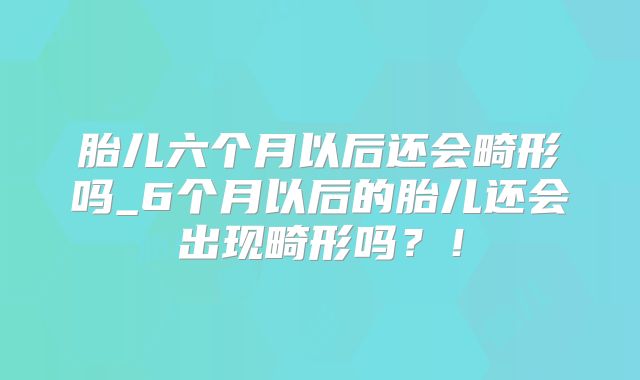 胎儿六个月以后还会畸形吗_6个月以后的胎儿还会出现畸形吗？！