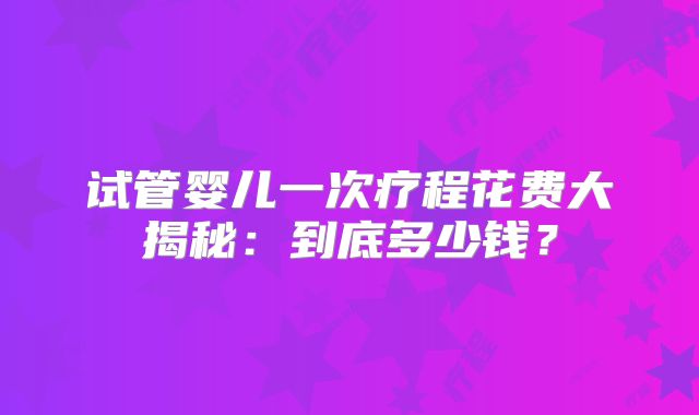 试管婴儿一次疗程花费大揭秘：到底多少钱？