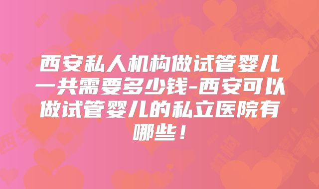 西安私人机构做试管婴儿一共需要多少钱-西安可以做试管婴儿的私立医院有哪些!