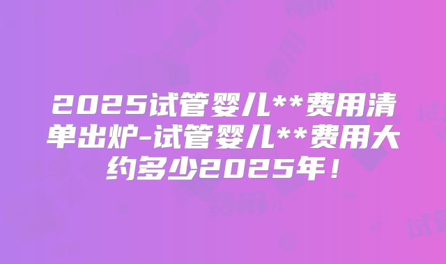 2025试管婴儿**费用清单出炉-试管婴儿**费用大约多少2025年！