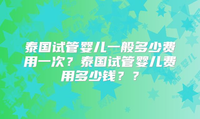 泰国试管婴儿一般多少费用一次？泰国试管婴儿费用多少钱？？