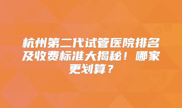 杭州第二代试管医院排名及收费标准大揭秘！哪家更划算？