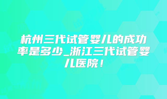 杭州三代试管婴儿的成功率是多少_浙江三代试管婴儿医院!