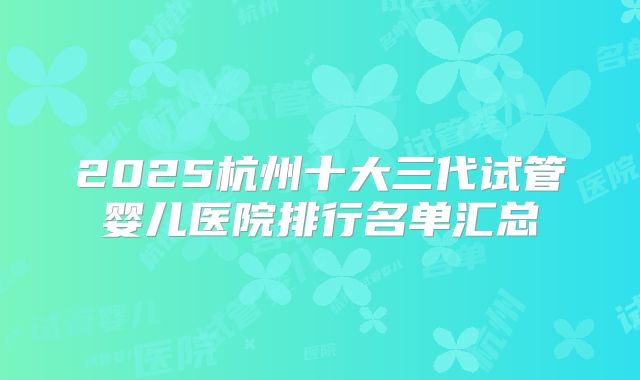 2025杭州十大三代试管婴儿医院排行名单汇总