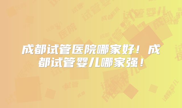 成都试管医院哪家好!成都试管婴儿哪家强!