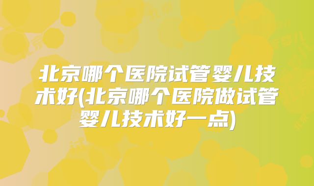 北京哪个医院试管婴儿技术好(北京哪个医院做试管婴儿技术好一点)