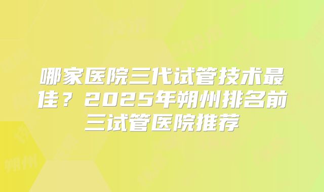 哪家医院三代试管技术最佳？2025年朔州排名前三试管医院推荐
