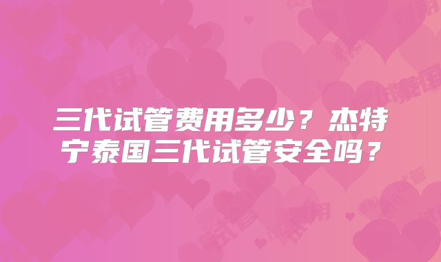 三代试管费用多少？杰特宁泰国三代试管安全吗？