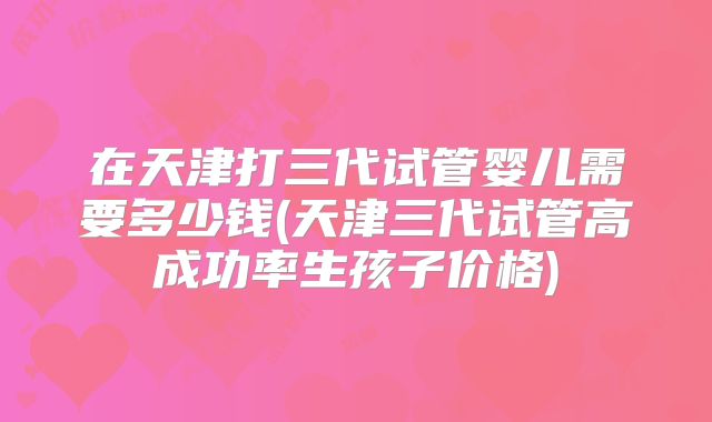 在天津打三代试管婴儿需要多少钱(天津三代试管高成功率生孩子价格)