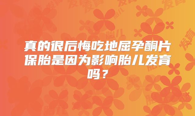 真的很后悔吃地屈孕酮片保胎是因为影响胎儿发育吗？