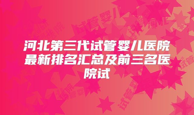 河北第三代试管婴儿医院最新排名汇总及前三名医院试