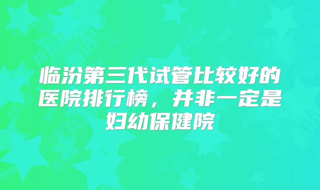 临汾第三代试管比较好的医院排行榜，并非一定是妇幼保健院