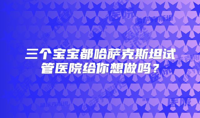 三个宝宝都哈萨克斯坦试管医院给你想做吗?