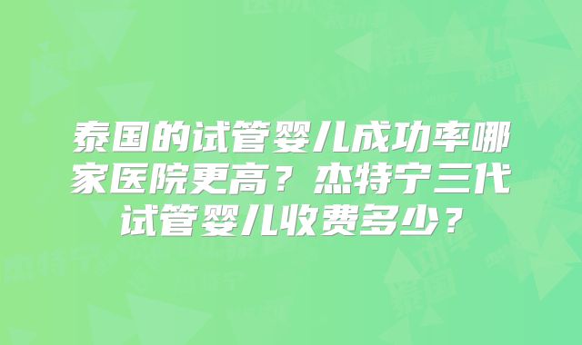 泰国的试管婴儿成功率哪家医院更高？杰特宁三代试管婴儿收费多少？