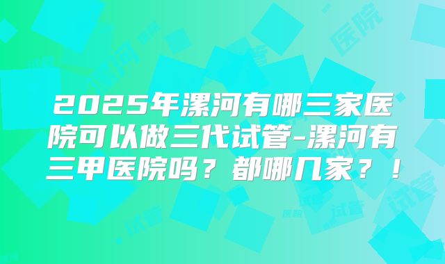 2025年漯河有哪三家医院可以做三代试管-漯河有三甲医院吗？都哪几家？！
