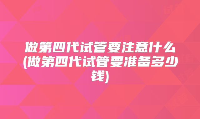 做第四代试管要注意什么(做第四代试管要准备多少钱)