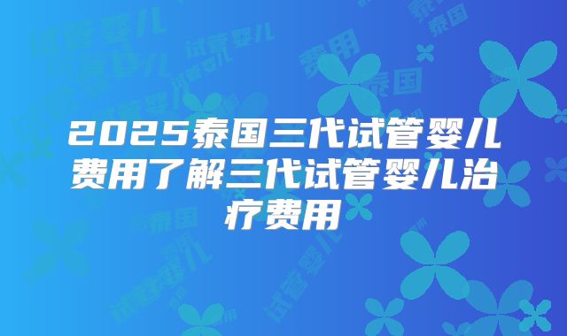 2025泰国三代试管婴儿费用了解三代试管婴儿治疗费用