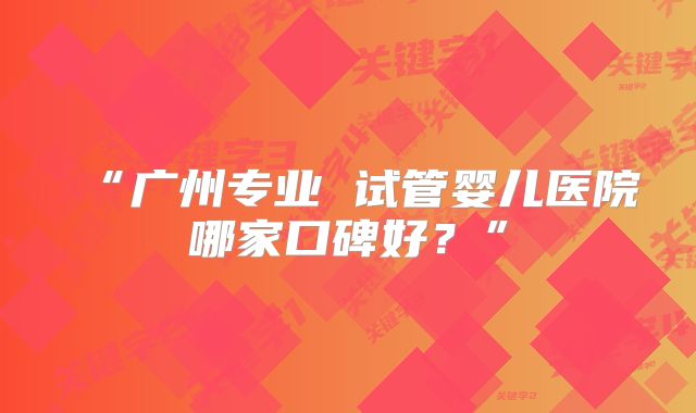 “广州专业 试管婴儿医院哪家口碑好?”