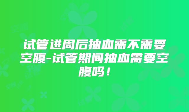 试管进周后抽血需不需要空腹-试管期间抽血需要空腹吗!