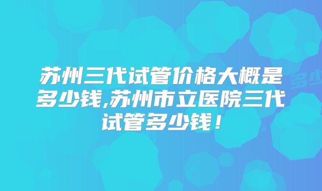 苏州三代试管价格大概是多少钱,苏州市立医院三代试管多少钱！