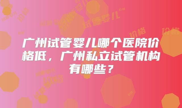 广州试管婴儿哪个医院价格低,广州私立试管机构有哪些?